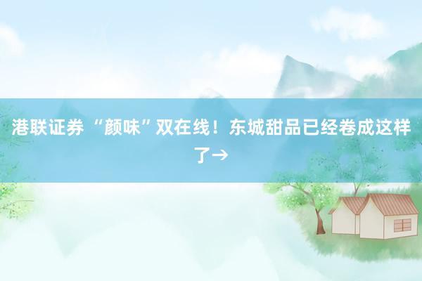 港联证券 “颜味”双在线！东城甜品已经卷成这样了→