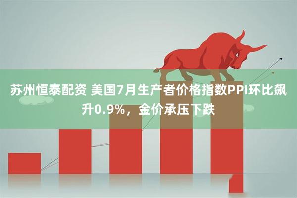 苏州恒泰配资 美国7月生产者价格指数PPI环比飙升0.9%，金价承压下跌