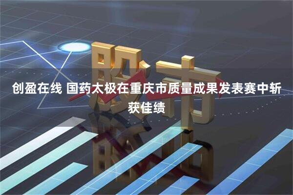 创盈在线 国药太极在重庆市质量成果发表赛中斩获佳绩
