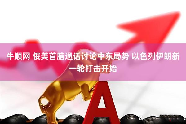牛顺网 俄美首脑通话讨论中东局势 以色列伊朗新一轮打击开始