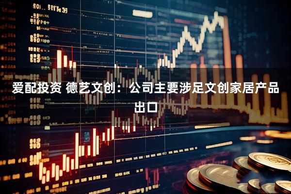 爱配投资 德艺文创：公司主要涉足文创家居产品出口