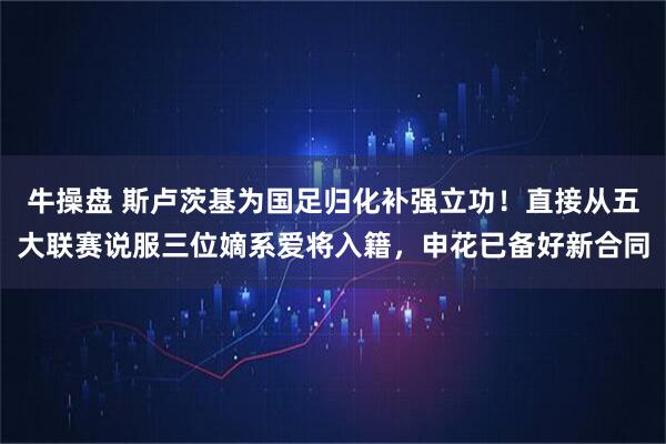 牛操盘 斯卢茨基为国足归化补强立功！直接从五大联赛说服三位嫡系爱将入籍，申花已备好新合同